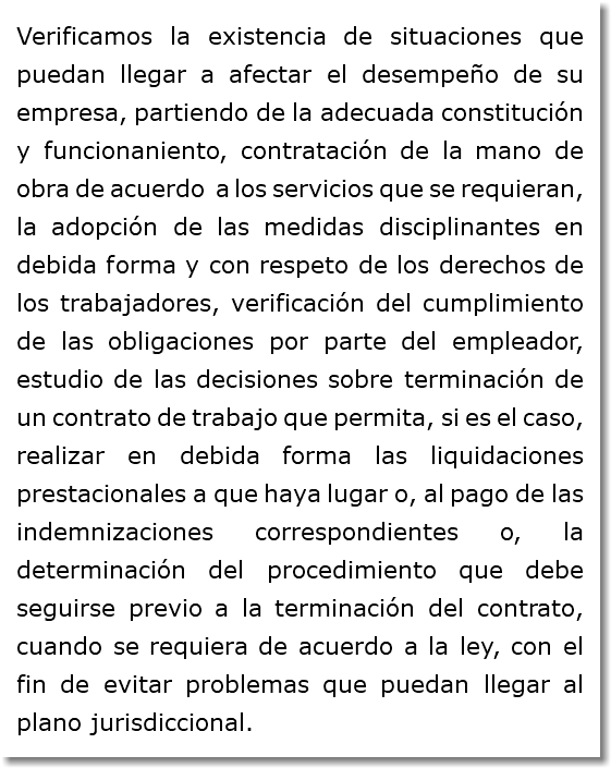 Verificamos la existencia de situaciones que puedan llegar a afectar el desempeño de su empresa, partiendo de la adecuada constitución y funcionaniento, contratación de la mano de obra de acuerdo a los servicios que se requieran, la adopción de las medidas disciplinantes en debida forma y con respeto de los derechos de los trabajadores, verificación del cumplimiento de las obligaciones por parte del empleador, estudio de las decisiones sobre terminación de un contrato de trabajo que permita, si es el caso, realizar en debida forma las liquidaciones prestacionales a que haya lugar o, al pago de las indemnizaciones correspondientes o, la determinación del procedimiento que debe seguirse previo a la terminación del contrato, cuando se requiera de acuerdo a la ley, con el fin de evitar problemas que puedan llegar al plano jurisdiccional.