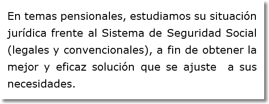 En temas pensionales, estudiamos su situación jurídica frente al Sistema de Seguridad Social (legales y convencionales), a fin de obtener la mejor y eficaz solución que se ajuste a sus necesidades.