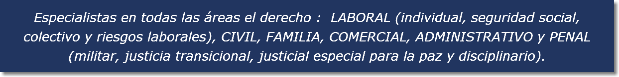 Especialistas en todas las áreas el derecho : LABORAL (individual, seguridad social, colectivo y riesgos laborales), CIVIL, FAMILIA, COMERCIAL, ADMINISTRATIVO y PENAL (militar, justicia transicional, justicial especial para la paz y disciplinario).